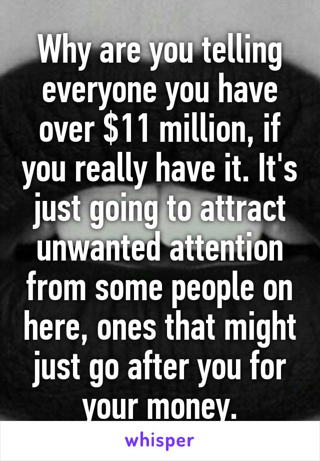 Why are you telling everyone you have over $11 million, if you really have it. It's just going to attract unwanted attention from some people on here, ones that might just go after you for your money.