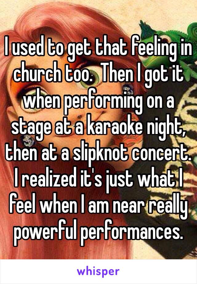 I used to get that feeling in church too.  Then I got it when performing on a stage at a karaoke night, then at a slipknot concert.  I realized it's just what I feel when I am near really powerful performances.  