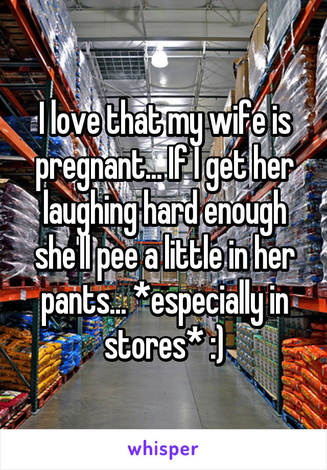 I love that my wife is pregnant... If I get her laughing hard enough she'll pee a little in her pants... *especially in stores* :)