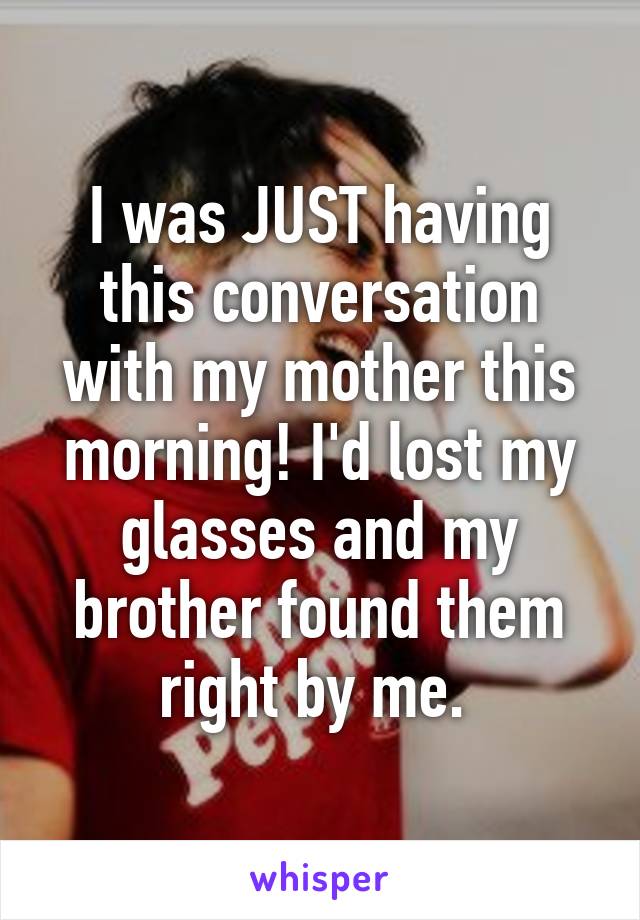 I was JUST having this conversation with my mother this morning! I'd lost my glasses and my brother found them right by me. 