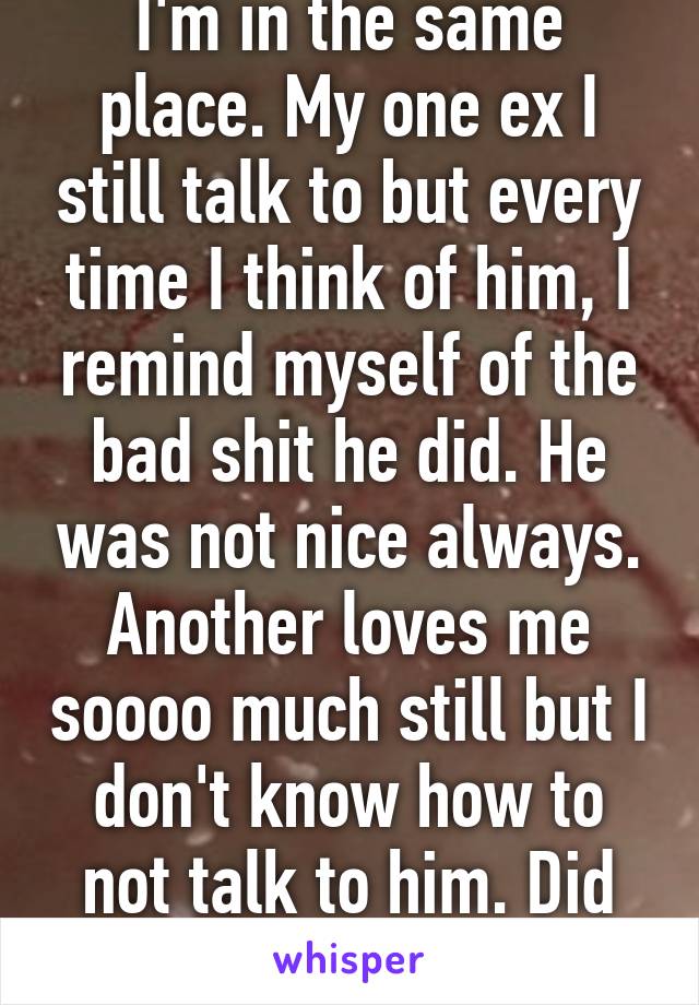 I'm in the same place. My one ex I still talk to but every time I think of him, I remind myself of the bad shit he did. He was not nice always. Another loves me soooo much still but I don't know how to not talk to him. Did you just break up?