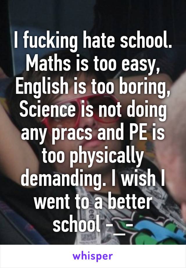 I fucking hate school. Maths is too easy, English is too boring, Science is not doing any pracs and PE is too physically demanding. I wish I went to a better school -_-