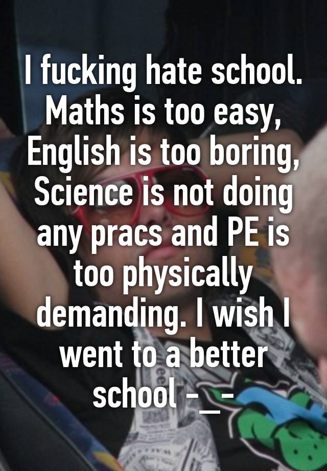 I fucking hate school. Maths is too easy, English is too boring, Science is not doing any pracs and PE is too physically demanding. I wish I went to a better school -_-