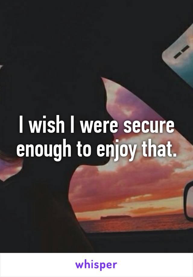 I wish I were secure enough to enjoy that.
