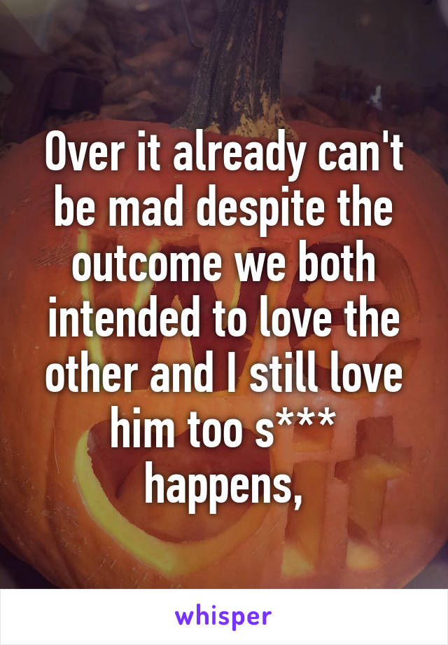 Over it already can't be mad despite the outcome we both intended to love the other and I still love him too s*** happens,