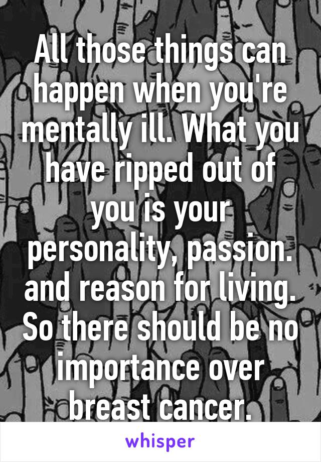 All those things can happen when you're mentally ill. What you have ripped out of you is your personality, passion. and reason for living. So there should be no importance over breast cancer.