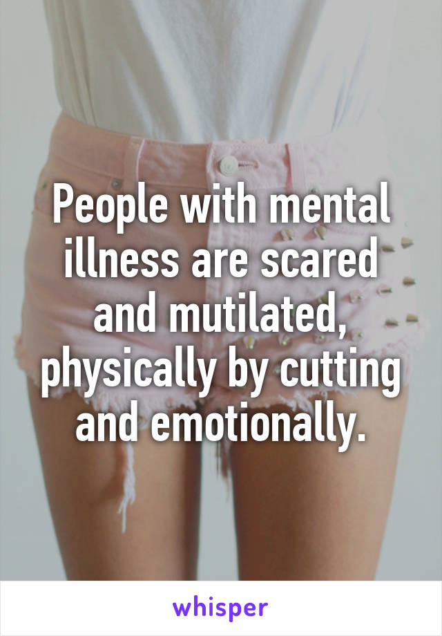 People with mental illness are scared and mutilated, physically by cutting and emotionally.