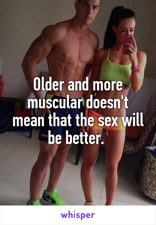 Older and more muscular doesn't mean that the sex will be better. 