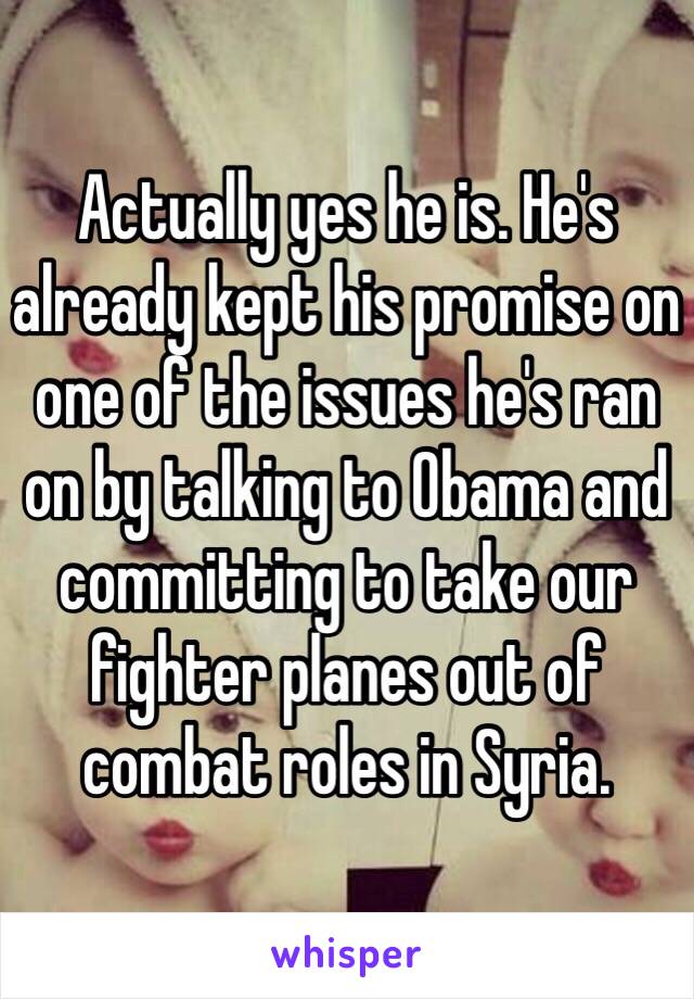 Actually yes he is. He's already kept his promise on one of the issues he's ran on by talking to Obama and committing to take our fighter planes out of combat roles in Syria. 