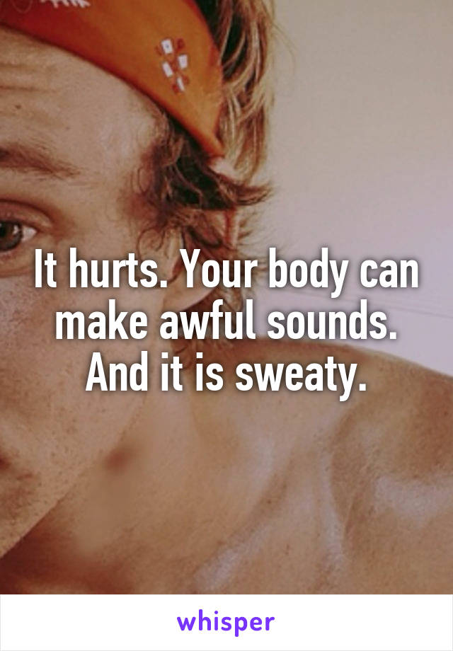 It hurts. Your body can make awful sounds. And it is sweaty.