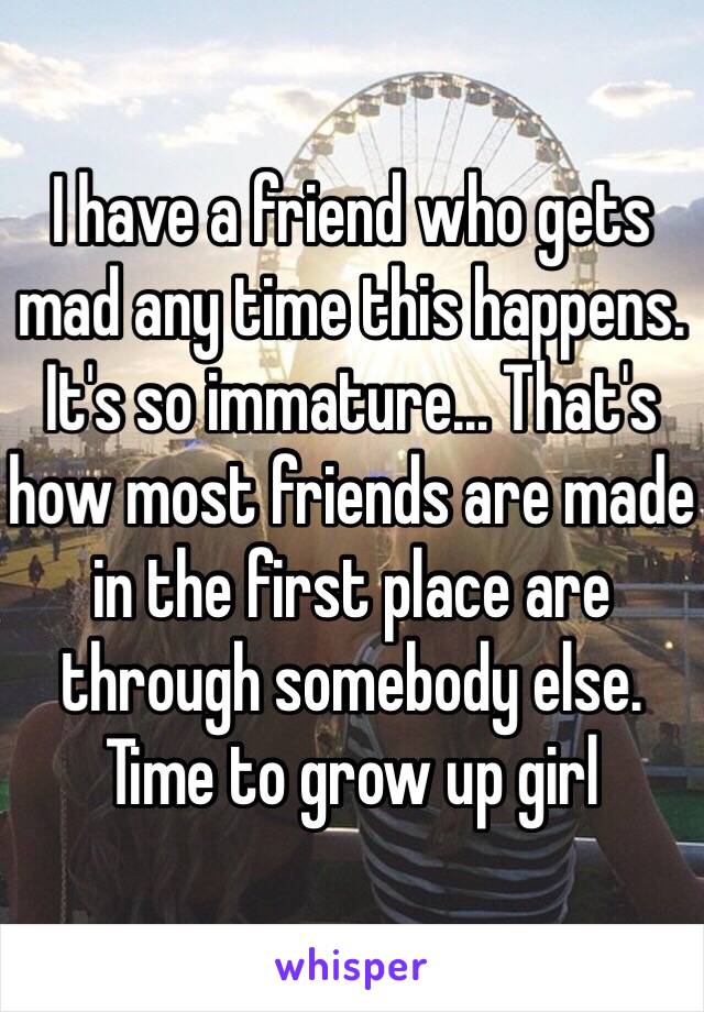 I have a friend who gets mad any time this happens. It's so immature... That's how most friends are made in the first place are through somebody else. Time to grow up girl