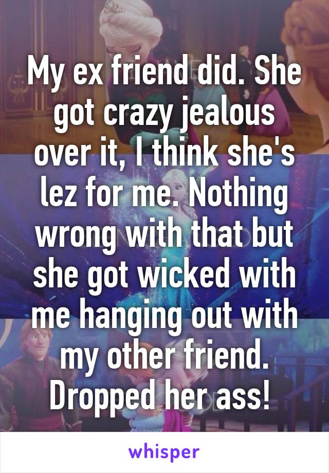 My ex friend did. She got crazy jealous over it, I think she's lez for me. Nothing wrong with that but she got wicked with me hanging out with my other friend. Dropped her ass! 