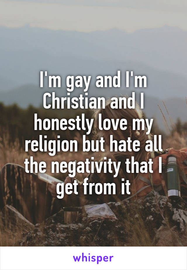 I'm gay and I'm Christian and I honestly love my religion but hate all the negativity that I get from it