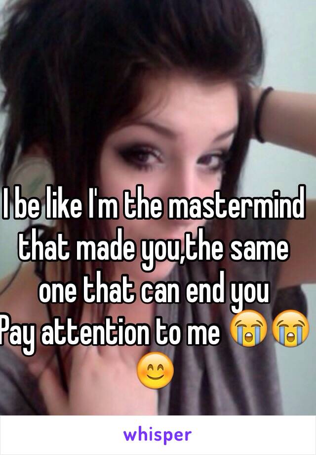 I be like I'm the mastermind that made you,the same one that can end you
Pay attention to me 😭😭😊 