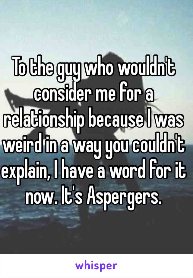 To the guy who wouldn't consider me for a relationship because I was weird in a way you couldn't explain, I have a word for it now. It's Aspergers. 