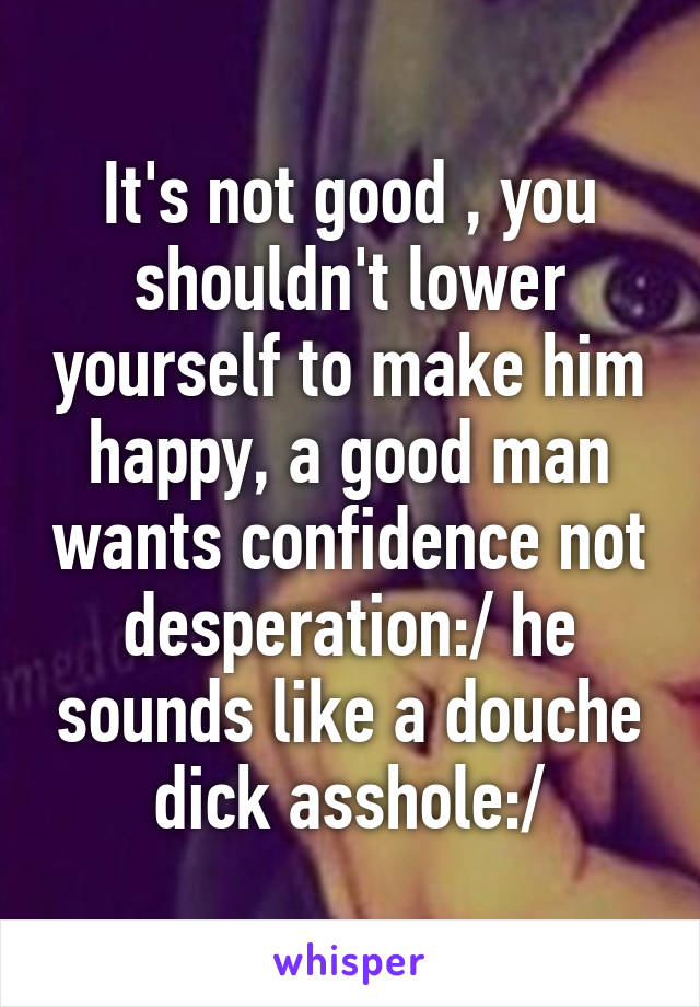 It's not good , you shouldn't lower yourself to make him happy, a good man wants confidence not desperation:/ he sounds like a douche dick asshole:/