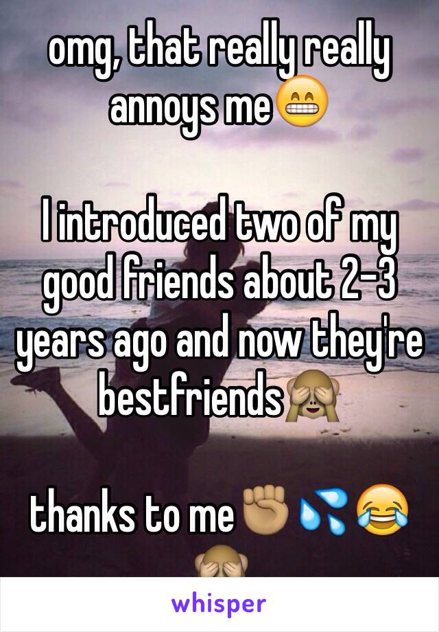 omg, that really really annoys me😁

I introduced two of my good friends about 2-3 years ago and now they're bestfriends🙈

thanks to me✊🏽💦😂🙈