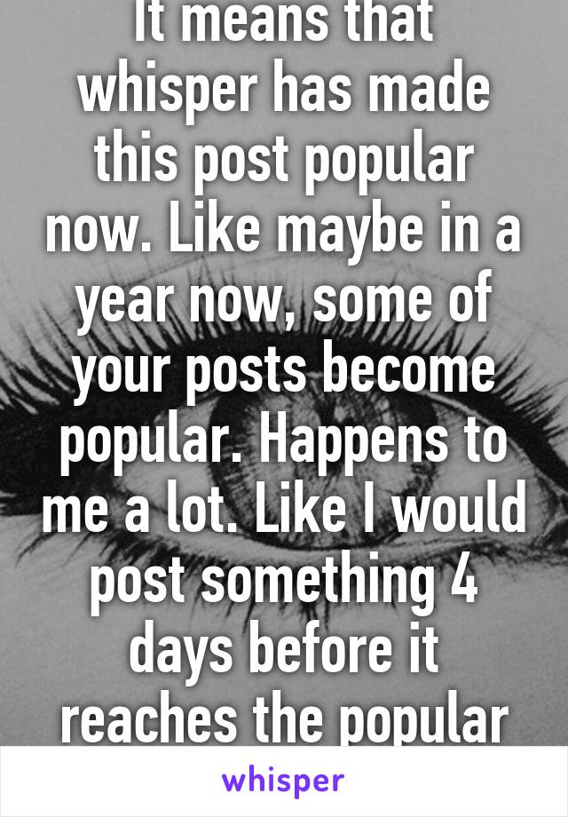 It means that whisper has made this post popular now. Like maybe in a year now, some of your posts become popular. Happens to me a lot. Like I would post something 4 days before it reaches the popular page...