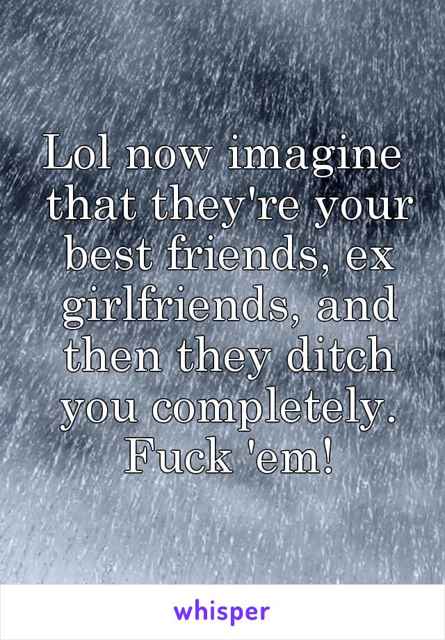 Lol now imagine that they're your best friends, ex girlfriends, and then they ditch you completely. Fuck 'em!