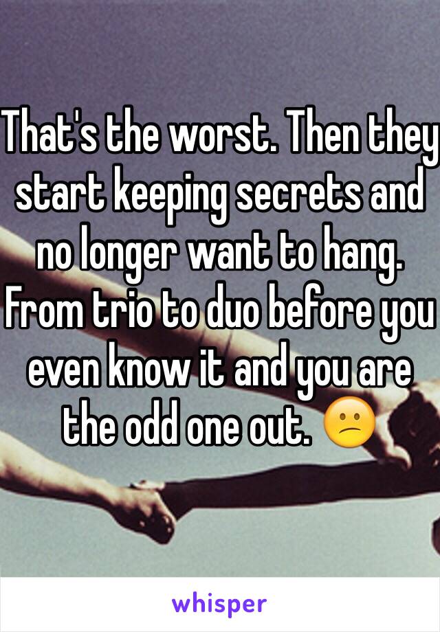 That's the worst. Then they start keeping secrets and no longer want to hang. From trio to duo before you even know it and you are the odd one out. 😕