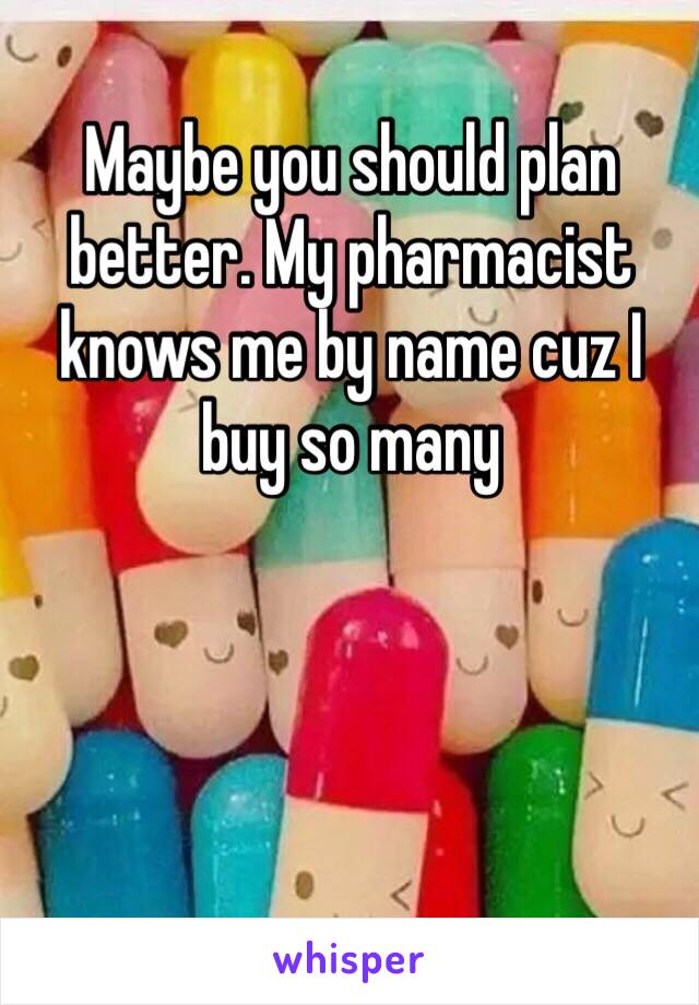 Maybe you should plan better. My pharmacist knows me by name cuz I buy so many