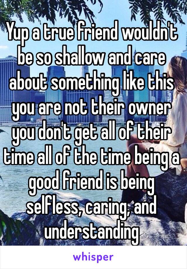 Yup a true friend wouldn't be so shallow and care about something like this you are not their owner you don't get all of their time all of the time being a good friend is being selfless, caring, and understanding 