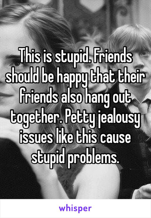 This is stupid. Friends should be happy that their friends also hang out together. Petty jealousy issues like this cause stupid problems.