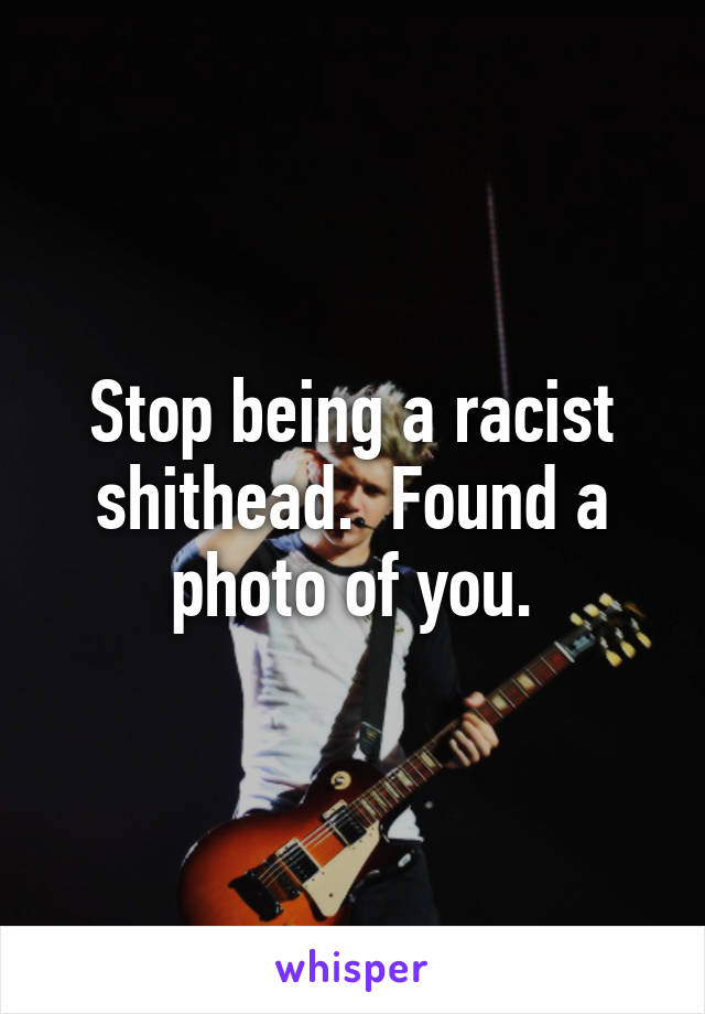 Stop being a racist shithead.  Found a photo of you.