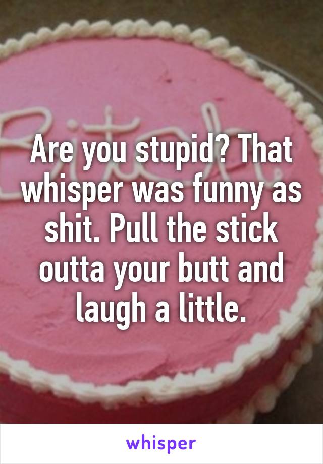 Are you stupid? That whisper was funny as shit. Pull the stick outta your butt and laugh a little.