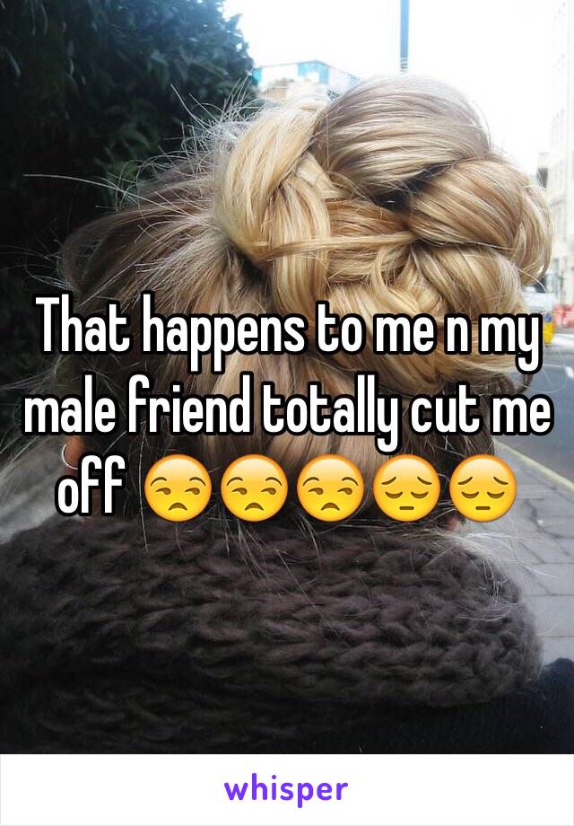 That happens to me n my male friend totally cut me off 😒😒😒😔😔