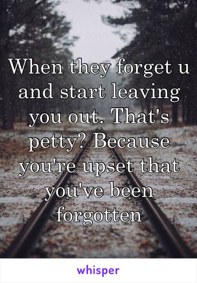 When they forget u and start leaving you out. That's petty? Because you're upset that you've been forgotten 