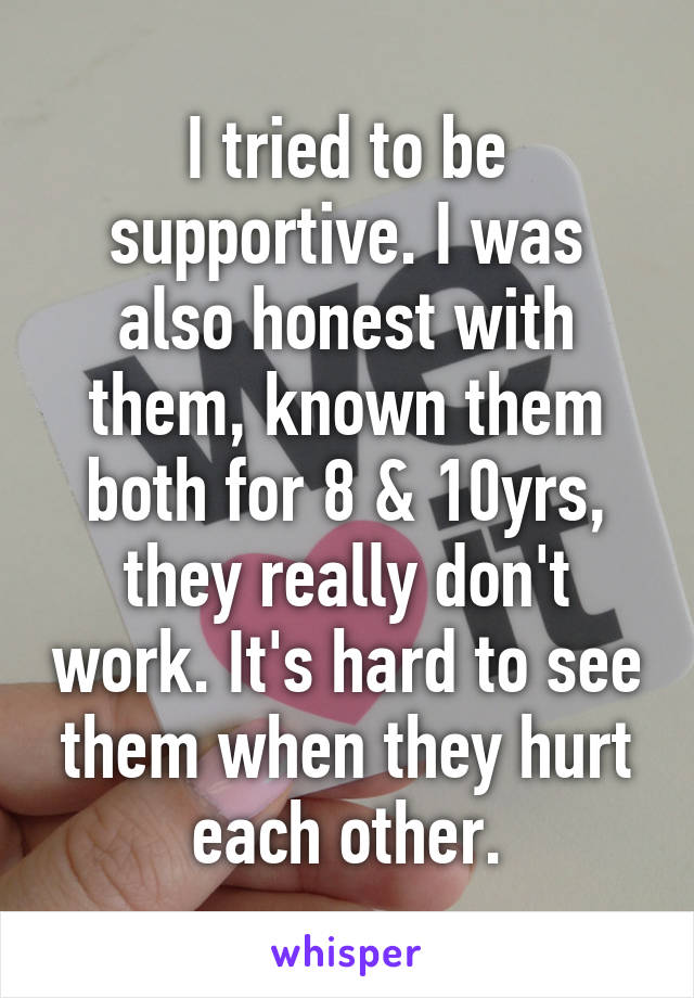 I tried to be supportive. I was also honest with them, known them both for 8 & 10yrs, they really don't work. It's hard to see them when they hurt each other.