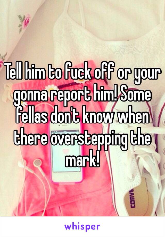 Tell him to fuck off or your gonna report him! Some fellas don't know when there overstepping the mark! 