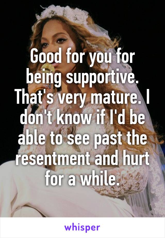 Good for you for being supportive. That's very mature. I don't know if I'd be able to see past the resentment and hurt for a while.