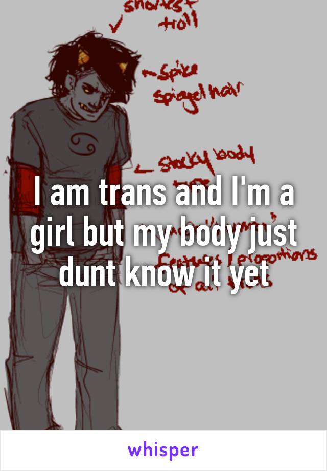 I am trans and I'm a girl but my body just dunt know it yet