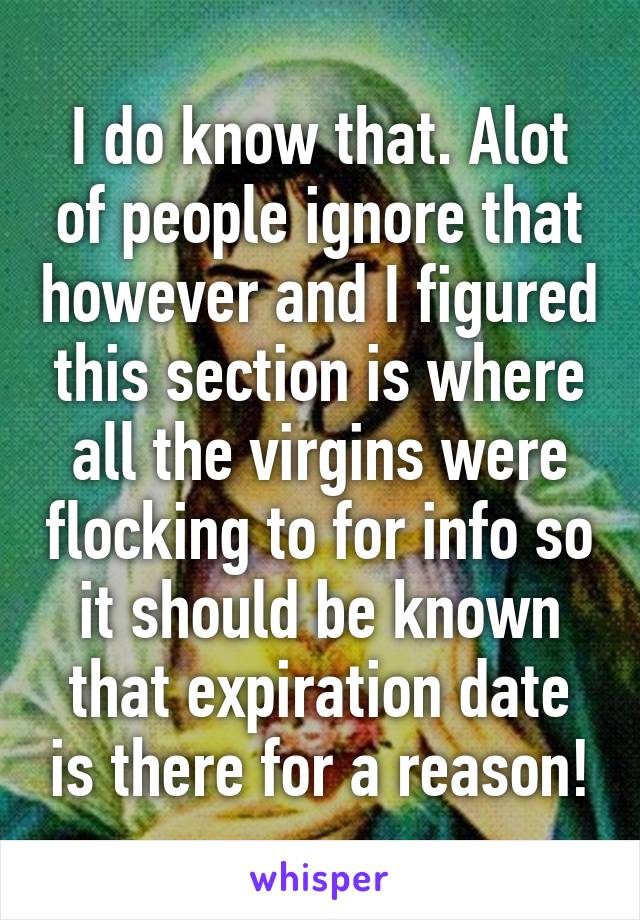 I do know that. Alot of people ignore that however and I figured this section is where all the virgins were flocking to for info so it should be known that expiration date is there for a reason!