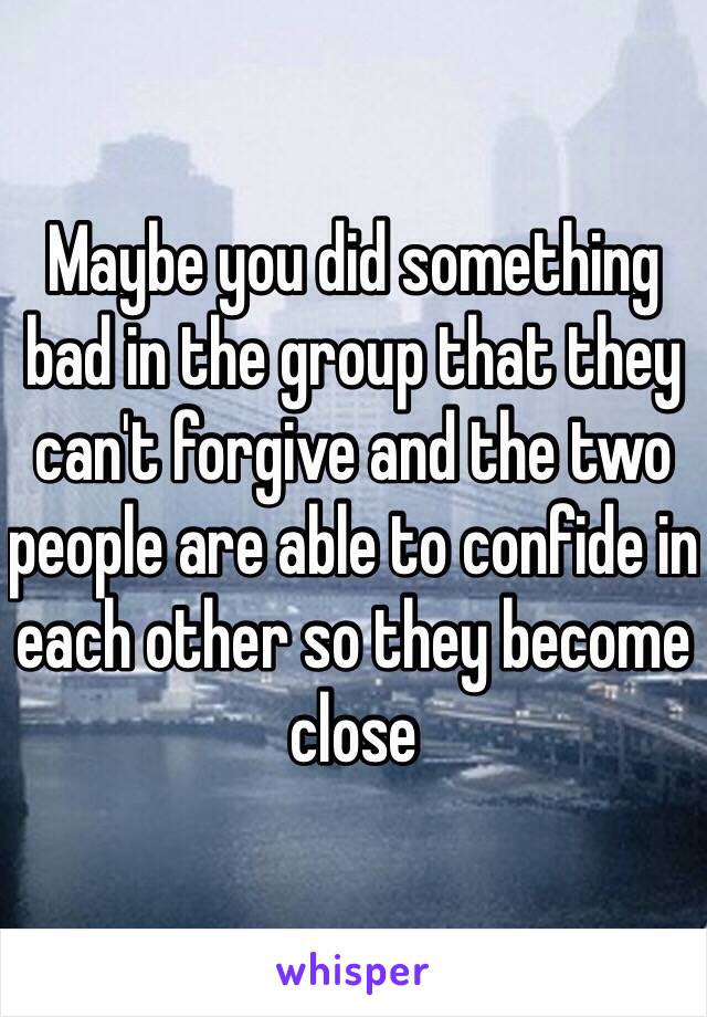 Maybe you did something bad in the group that they can't forgive and the two people are able to confide in each other so they become close