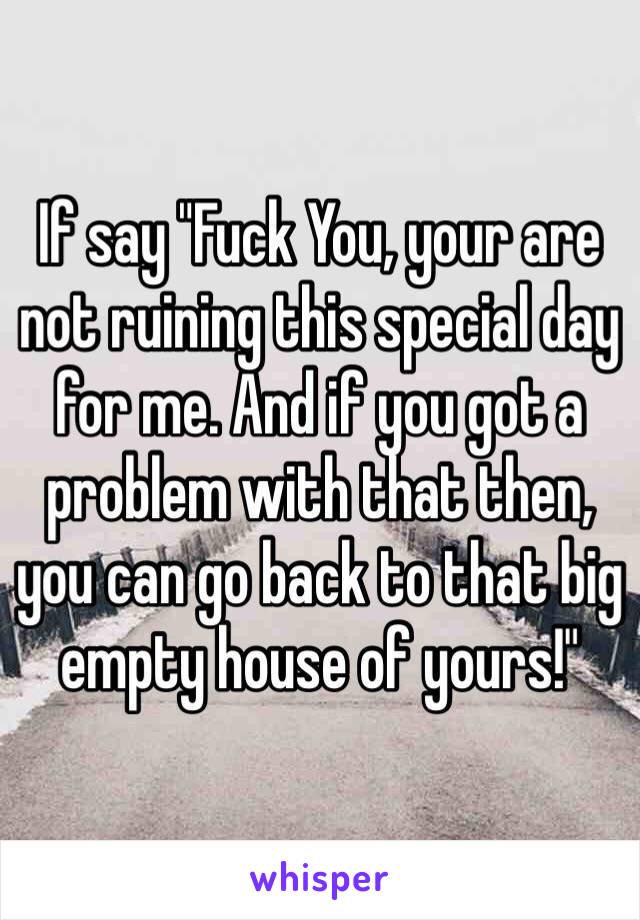 If say "Fuck You, your are not ruining this special day for me. And if you got a problem with that then, you can go back to that big empty house of yours!"