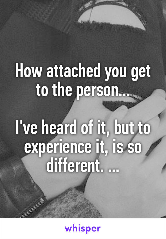 How attached you get to the person...

I've heard of it, but to experience it, is so different. ...