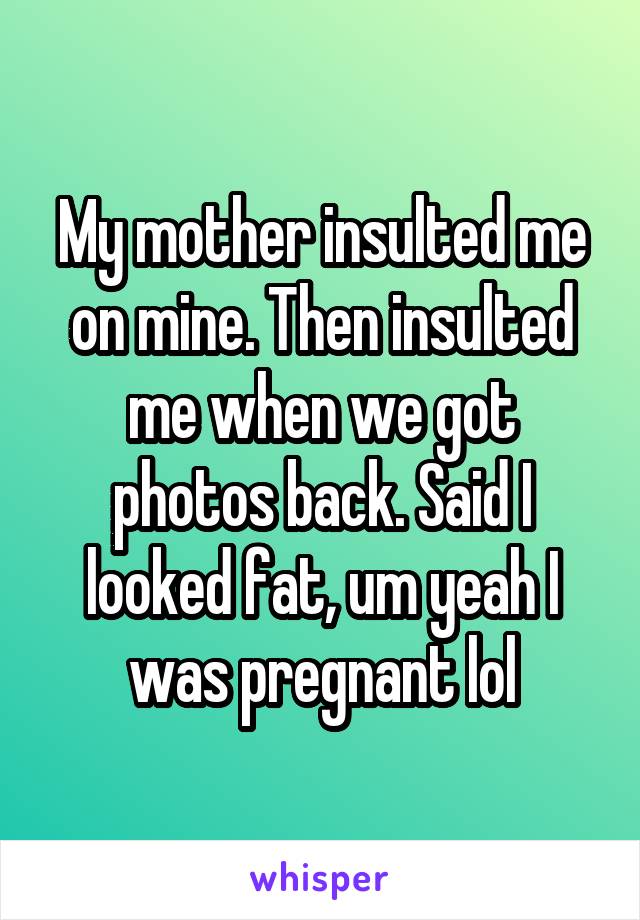 My mother insulted me on mine. Then insulted me when we got photos back. Said I looked fat, um yeah I was pregnant lol