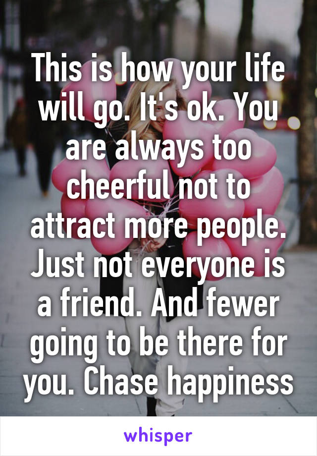 This is how your life will go. It's ok. You are always too cheerful not to attract more people. Just not everyone is a friend. And fewer going to be there for you. Chase happiness