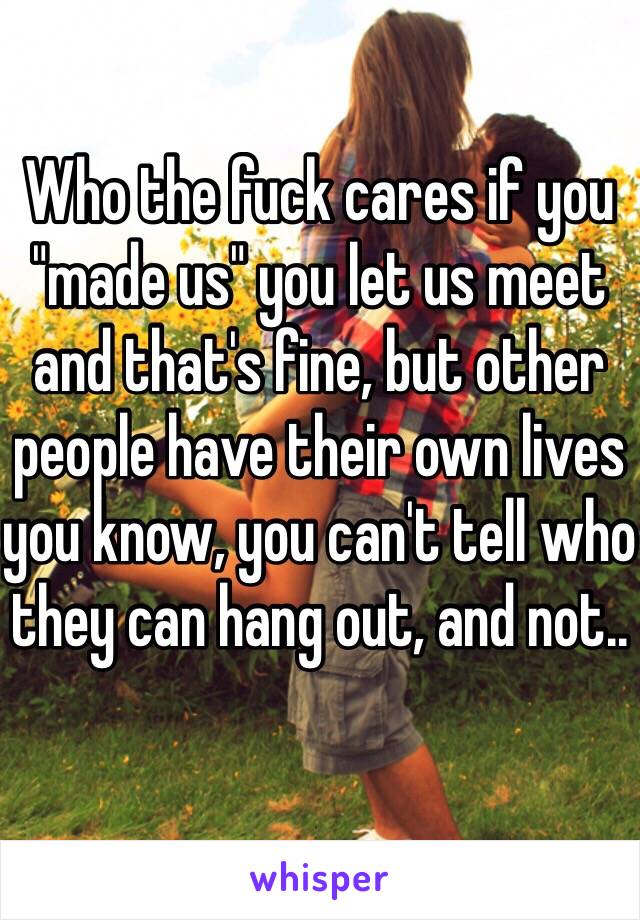 Who the fuck cares if you "made us" you let us meet and that's fine, but other people have their own lives you know, you can't tell who they can hang out, and not..