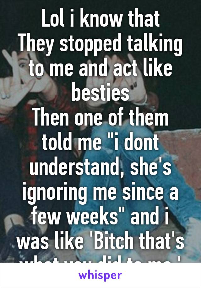 Lol i know that
They stopped talking to me and act like besties
Then one of them told me "i dont understand, she's ignoring me since a few weeks" and i was like 'Bitch that's what you did to me.'