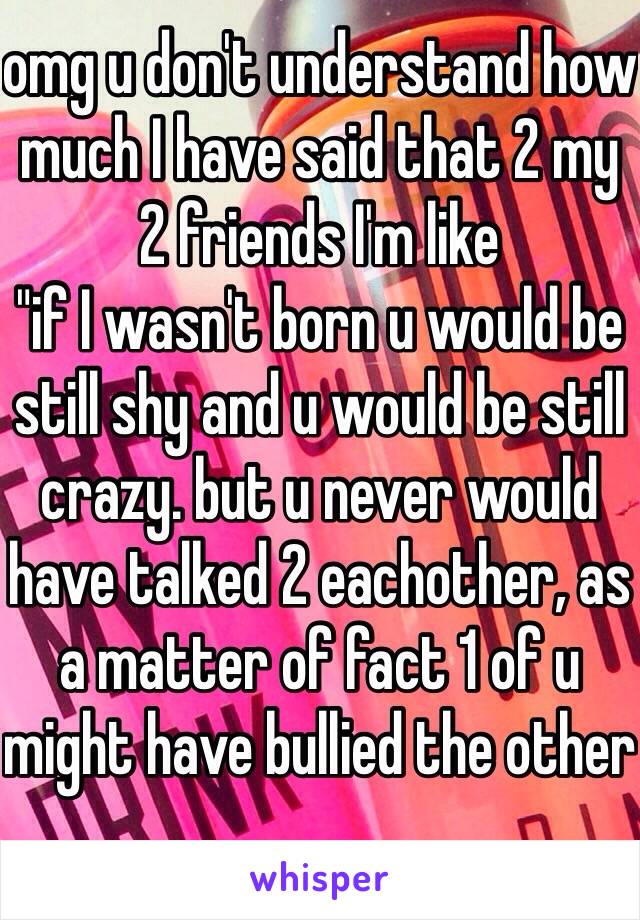 omg u don't understand how much I have said that 2 my 2 friends I'm like
"if I wasn't born u would be still shy and u would be still crazy. but u never would have talked 2 eachother, as a matter of fact 1 of u might have bullied the other