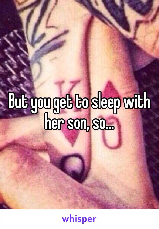But you get to sleep with her son, so...
