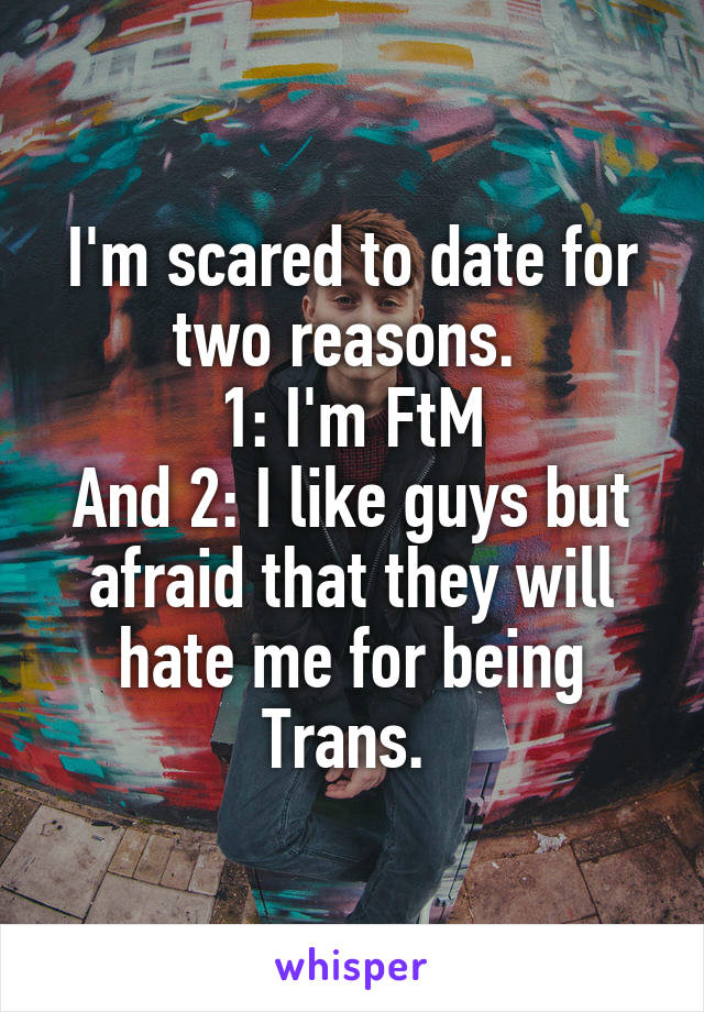 I'm scared to date for two reasons. 
1: I'm FtM
And 2: I like guys but afraid that they will hate me for being Trans. 