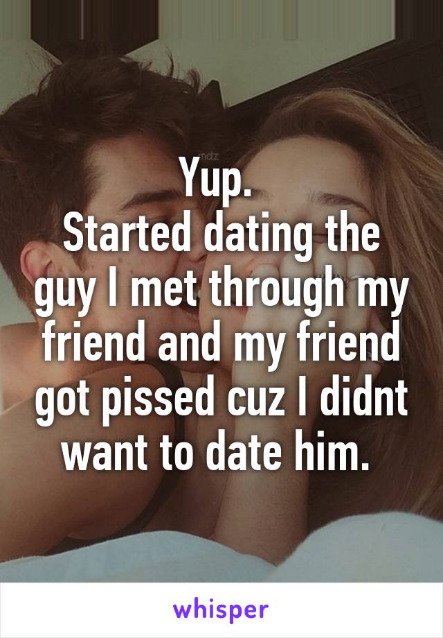 Yup. 
Started dating the guy I met through my friend and my friend got pissed cuz I didnt want to date him. 