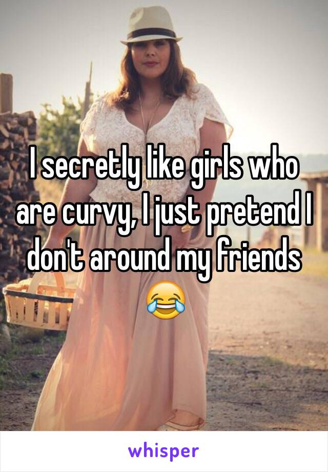 I secretly like girls who are curvy, I just pretend I don't around my friends 😂