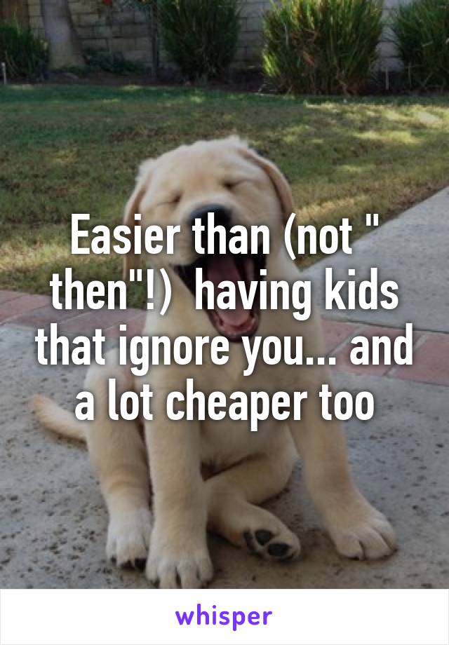 Easier than (not " then"!)  having kids that ignore you... and a lot cheaper too