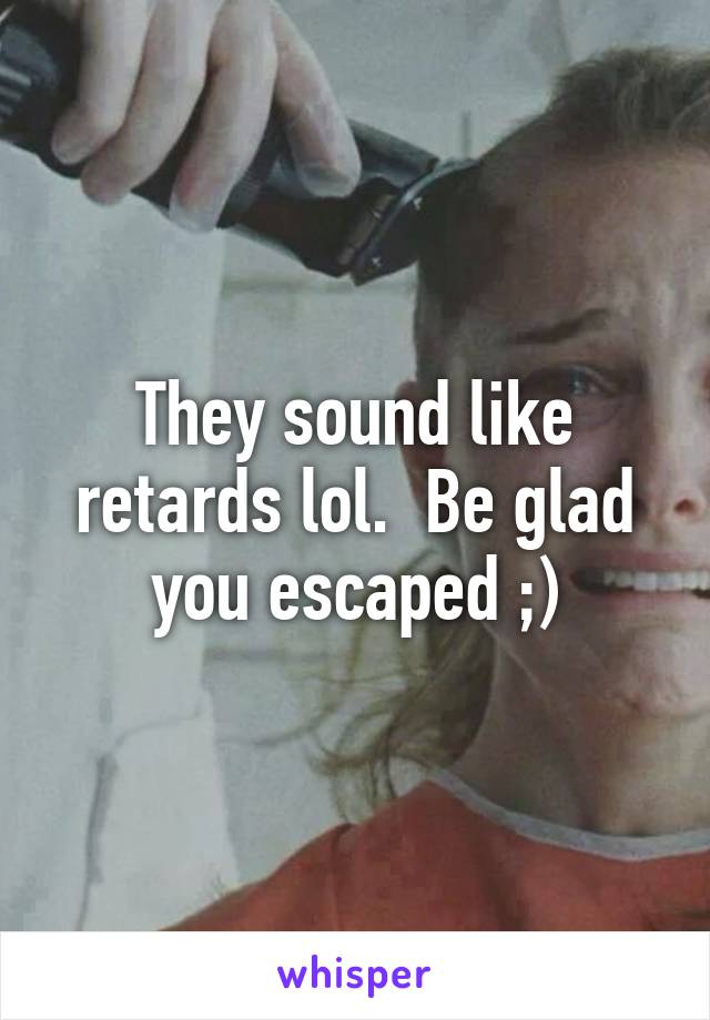 They sound like retards lol.  Be glad you escaped ;)